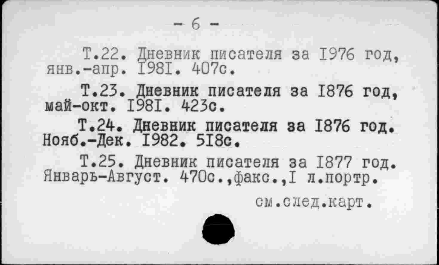 ﻿-6 -
Т.22. Дневник писателя за 1976 год, янв.-апр. 1981. 407с.
Т.23. Дневник писателя за 1876 год, май-окт. 1981. 423с.
Т.24. Дневник писателя за 1876 год. Нояб.-Дек. 1982. 518с.
Т.25. Дневник писателя за 1877 год. Январь-Август. 470с.,факс.,1 л.портр.
см.след.карт.